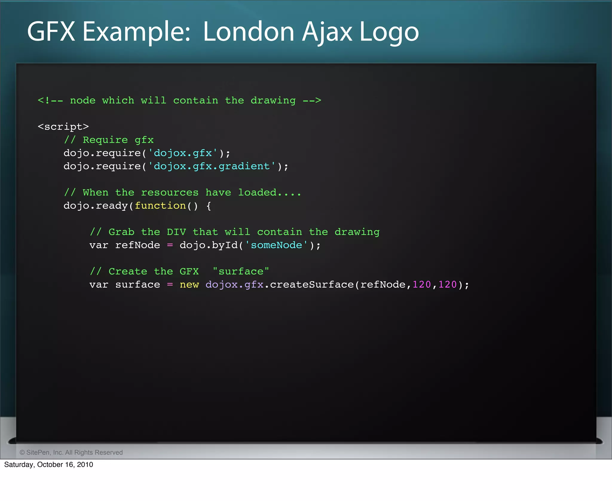 GFX Example: London Ajax Logo

          <!-- node which will contain the drawing -->

          <script>
              // Require gfx
              dojo.require('dojox.gfx');
              dojo.require('dojox.gfx.gradient');

                  // When the resources have loaded....
                  dojo.ready(function() {

                           // Grab the DIV that will contain the drawing
                           var refNode = dojo.byId('someNode');

                           // Create the GFX "surface"
                           var surface = new dojox.gfx.createSurface(refNode,120,120);




    © SitePen, Inc. All Rights Reserved
Saturday, October 16, 2010
 