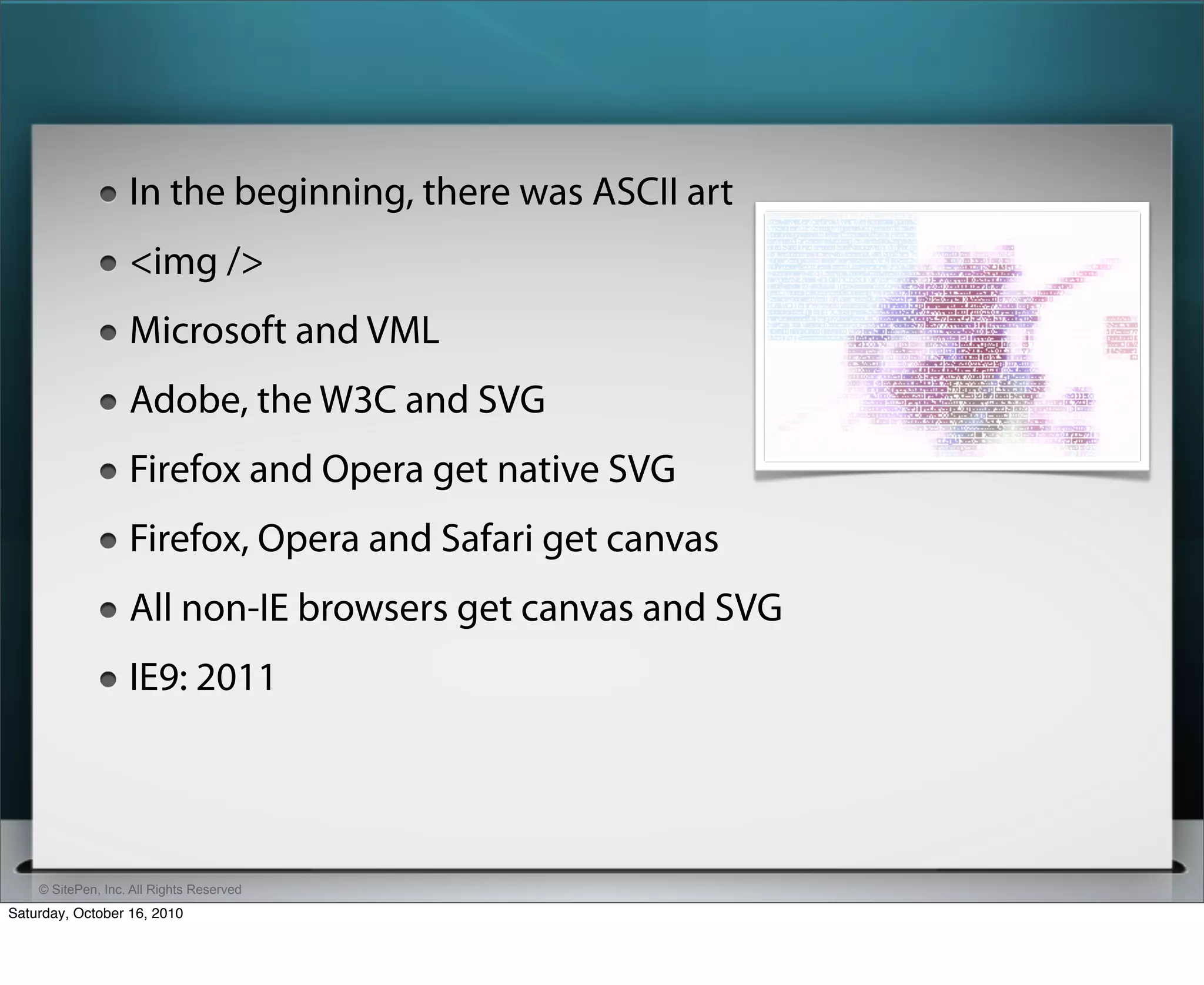 In the beginning, there was ASCII art
                   <img />
                   Microsoft and VML
                   Adobe, the W3C and SVG
                   Firefox and Opera get native SVG
                   Firefox, Opera and Safari get canvas
                   All non-IE browsers get canvas and SVG
                   IE9: 2011




    © SitePen, Inc. All Rights Reserved
Saturday, October 16, 2010
 