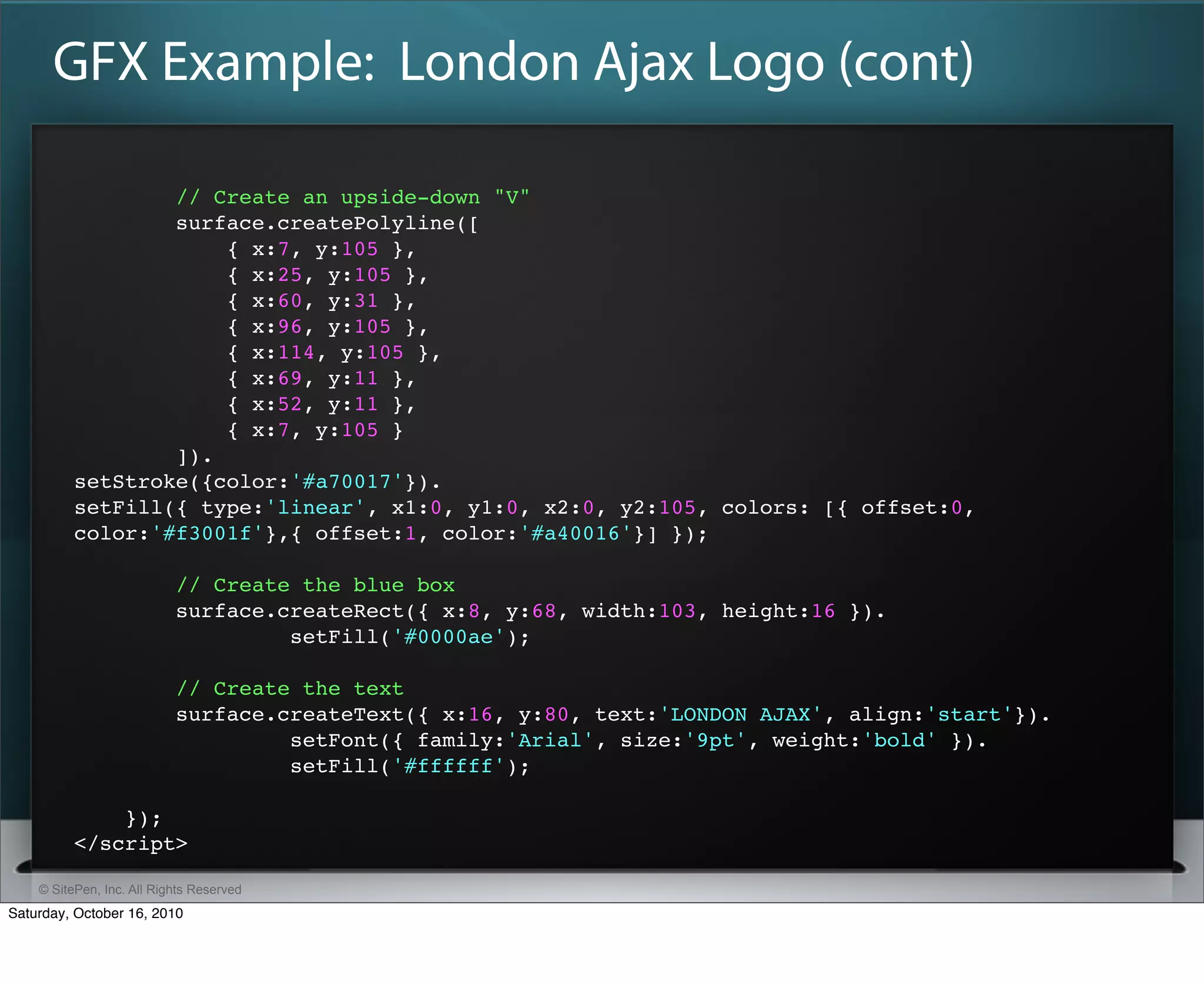 GFX Example: London Ajax Logo (cont)

                  // Create an upside-down "V"
                  surface.createPolyline([
                      { x:7, y:105 },
                      { x:25, y:105 },
                      { x:60, y:31 },
                      { x:96, y:105 },
                      { x:114, y:105 },
                      { x:69, y:11 },
                      { x:52, y:11 },
                      { x:7, y:105 }
                  ]).
          setStroke({color:'#a70017'}).
          setFill({ type:'linear', x1:0, y1:0, x2:0, y2:105, colors: [{ offset:0,
          color:'#f3001f'},{ offset:1, color:'#a40016'}] });

                           // Create the blue box
                           surface.createRect({ x:8, y:68, width:103, height:16 }).
                                    setFill('#0000ae');

                           // Create the text
                           surface.createText({ x:16, y:80, text:'LONDON AJAX', align:'start'}).
                                    setFont({ family:'Arial', size:'9pt', weight:'bold' }).
                                    setFill('#ffffff');

              });
          </script>

    © SitePen, Inc. All Rights Reserved
Saturday, October 16, 2010
 