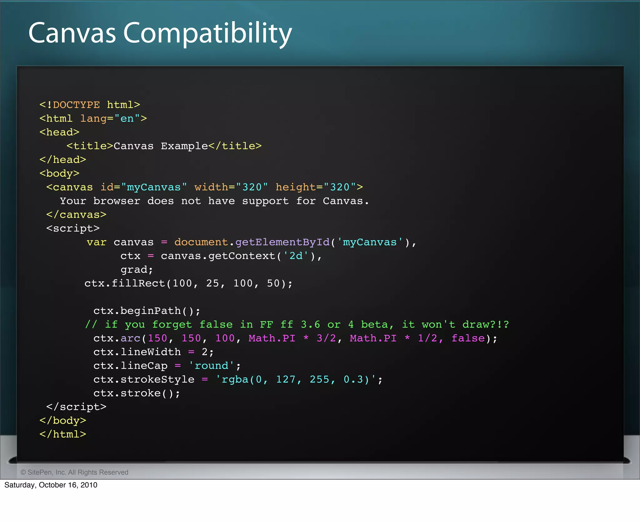Canvas Compatibility

          <!DOCTYPE html>
          <html lang="en">
          <head>
              <title>Canvas Example</title>
          </head>
          <body>
           <canvas id="myCanvas" width="320" height="320">
             Your browser does not have support for Canvas.
           </canvas>
           <script>
                  var canvas = document.getElementById('myCanvas'),
                       ctx = canvas.getContext('2d'),
                       grad;
          " " ctx.fillRect(100, 25, 100, 50);

                  ctx.beginPath();
          " " // if you forget false in FF ff 3.6 or 4 beta, it won't draw?!?
                  ctx.arc(150, 150, 100, Math.PI * 3/2, Math.PI * 1/2, false);
                  ctx.lineWidth = 2;
                  ctx.lineCap = 'round';
                  ctx.strokeStyle = 'rgba(0, 127, 255, 0.3)';
                  ctx.stroke();
           </script>
          </body>
          </html>


    © SitePen, Inc. All Rights Reserved
Saturday, October 16, 2010
 