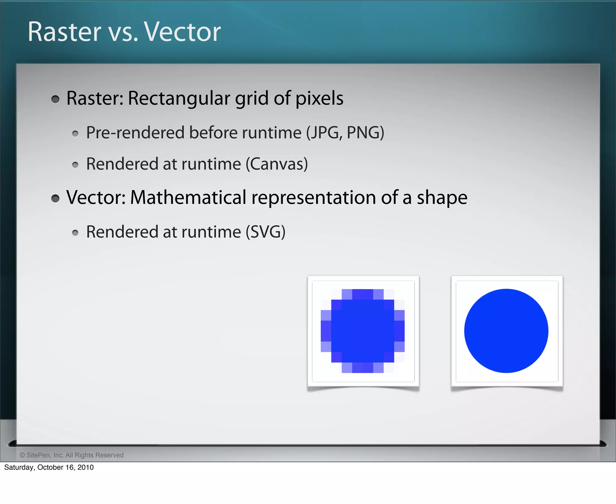 Raster vs. Vector

                   Raster: Rectangular grid of pixels
                          Pre-rendered before runtime (JPG, PNG)
                          Rendered at runtime (Canvas)
                   Vector: Mathematical representation of a shape
                          Rendered at runtime (SVG)




    © SitePen, Inc. All Rights Reserved
Saturday, October 16, 2010
 