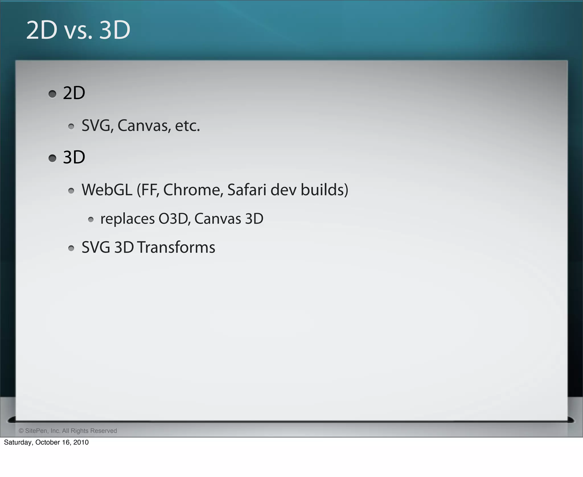 2D vs. 3D

                   2D
                          SVG, Canvas, etc.
                   3D
                          WebGL (FF, Chrome, Safari dev builds)
                                replaces O3D, Canvas 3D
                          SVG 3D Transforms




    © SitePen, Inc. All Rights Reserved
Saturday, October 16, 2010
 