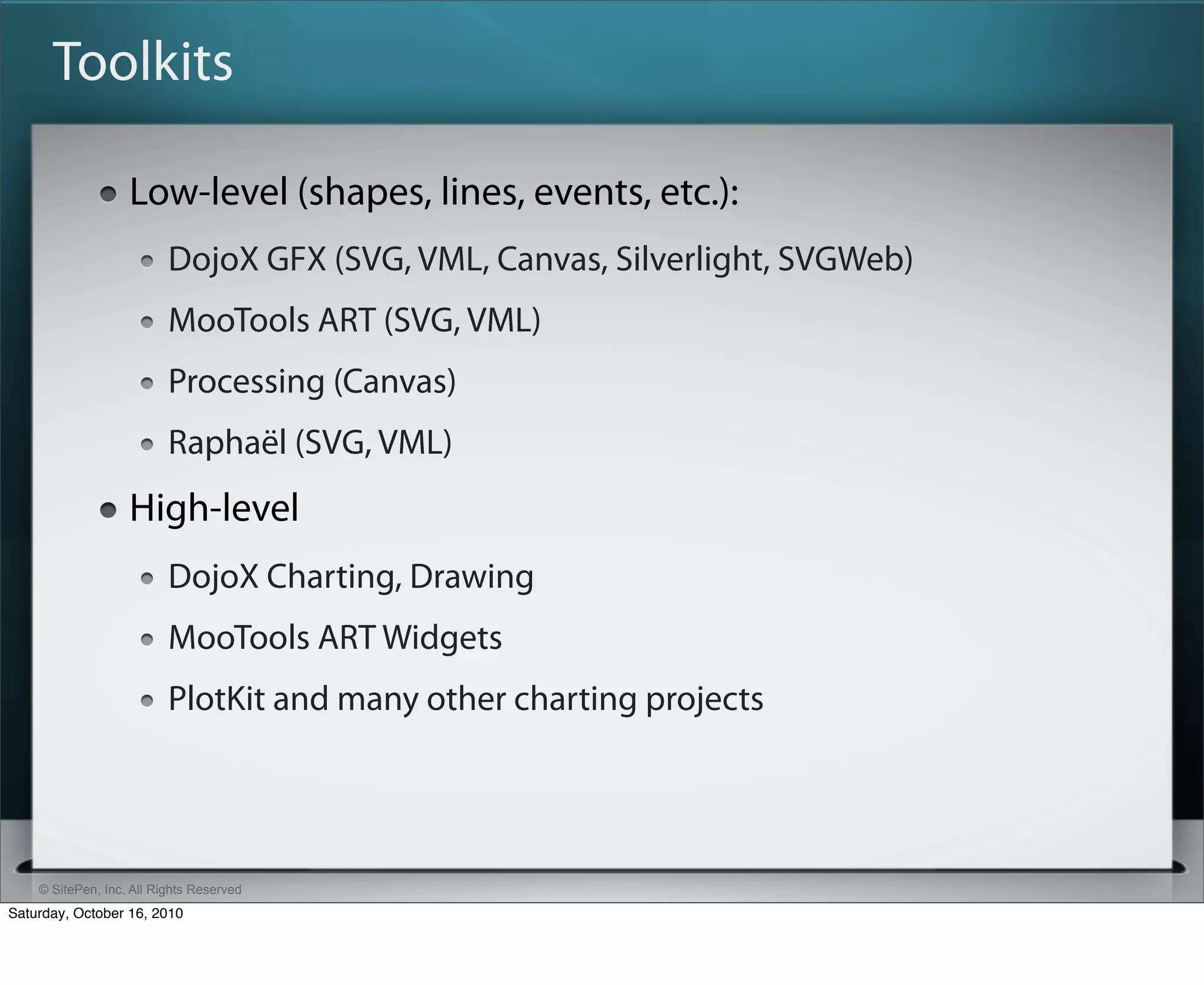 Toolkits

                   Low-level (shapes, lines, events, etc.):
                          DojoX GFX (SVG, VML, Canvas, Silverlight, SVGWeb)
                          MooTools ART (SVG, VML)
                          Processing (Canvas)
                          Raphaël (SVG, VML)
                   High-level
                          DojoX Charting, Drawing
                          MooTools ART Widgets
                          PlotKit and many other charting projects




    © SitePen, Inc. All Rights Reserved
Saturday, October 16, 2010
 
