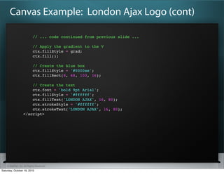 Canvas Example: London Ajax Logo (cont)

                           // ... code continued from previous slide ...

                           // Apply the gradient to the V
                           ctx.fillStyle = grad;
                           ctx.fill();

                           // Create the blue box
                           ctx.fillStyle = '#0000ae';
                           ctx.fillRect(8, 68, 103, 16);

                      // Create the text
                      ctx.font = 'bold 9pt Arial';
                      ctx.fillStyle = '#ffffff';
                      ctx.fillText('LONDON AJAX', 16, 80);
                      ctx.strokeStyle = '#ffffff';
                      ctx.strokeText('LONDON AJAX', 16, 80);
                  </script>




    ? SitePen, Inc. All Rights Reserved
Saturday, October 16, 2010
 