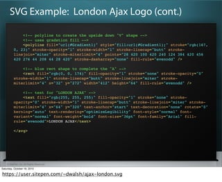 SVG Example: London Ajax Logo (cont.)

              <!-- polyline to create the upside down "V" shape -->
              <!-- uses gradation fill -->
              <polyline fill="url(/slideshow/html5-codecampcanvasvectors/5460205/)" style="fill:url(/slideshow/html5-codecampcanvasvectors/5460205/);" stroke="rgb(167,
          0, 23)" stroke-opacity="1" stroke-width="1" stroke-linecap="butt" stroke-
          linejoin="miter" stroke-miterlimit="4" points="28 420 100 420 240 124 384 420 456
          420 276 44 208 44 28 420" stroke-dasharray="none" fill-rule="evenodd" />

              <!-- blue rect shape to complete the "A" -->
              <rect fill="rgb(0, 0, 174)" fill-opacity="1" stroke="none" stroke-opacity="0"
          stroke-width="1" stroke-linecap="butt" stroke-linejoin="miter" stroke-
          miterlimit="4" x="32" y="272" width="412" height="64" fill-rule="evenodd" />?

              <!-- text for "LONDON AJAX" -->
              <text fill="rgb(255, 255, 255)" fill-opacity="1" stroke="none" stroke-
          opacity="0" stroke-width="1" stroke-linecap="butt" stroke-linejoin="miter" stroke-
          miterlimit="4" x="64" y="320" text-anchor="start" text-decoration="none" rotate="0"
          kerning="auto" text-rendering="optimizeLegibility" font-style="normal" font-
          variant="normal" font-weight="bold" font-size="36pt" font-family="Arial" fill-
          rule="evenodd">?LONDON AJAX?</text>?

          </svg>




    ? SitePen, Inc. All Rights Reserved
Saturday, October 16, 2010

https://user.sitepen.com/~dwalsh/ajax-london.svg
 