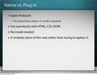 Native vs. Plug-in

                   Open Protocols
                          No proprietary player or studio required
                   Use seamlessly with HTML, CSS, DOM
                   No install needed
                   A modular piece of the web rather than trying to replace it




    ? SitePen, Inc. All Rights Reserved
Saturday, October 16, 2010
 