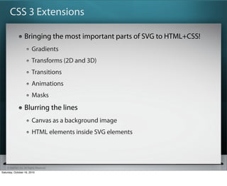 CSS 3 Extensions

                   Bringing the most important parts of SVG to HTML+CSS!
                          Gradients
                          Transforms (2D and 3D)
                          Transitions
                          Animations
                          Masks
                   Blurring the lines
                          Canvas as a background image
                          HTML elements inside SVG elements




    ? SitePen, Inc. All Rights Reserved
Saturday, October 16, 2010
 