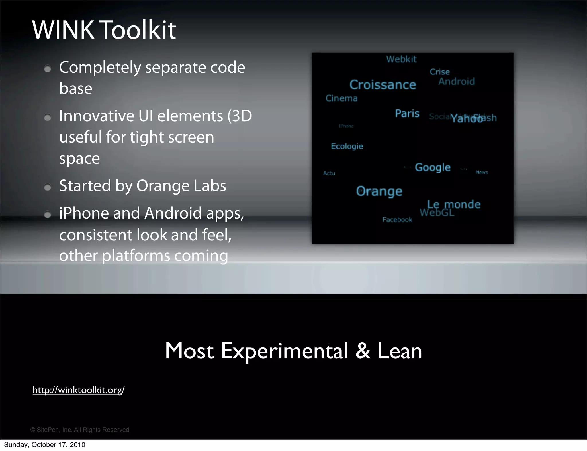 WINK Toolkit
                 Completely separate code
                 base
                 Innovative UI elements (3D
                 useful for tight screen
                 space
                 Started by Orange Labs
                 iPhone and Android apps,
                 consistent look and feel,
                 other platforms coming




                                             Most Experimental & Lean
        http://winktoolkit.org/


       © SitePen, Inc. All Rights Reserved

Sunday, October 17, 2010
 