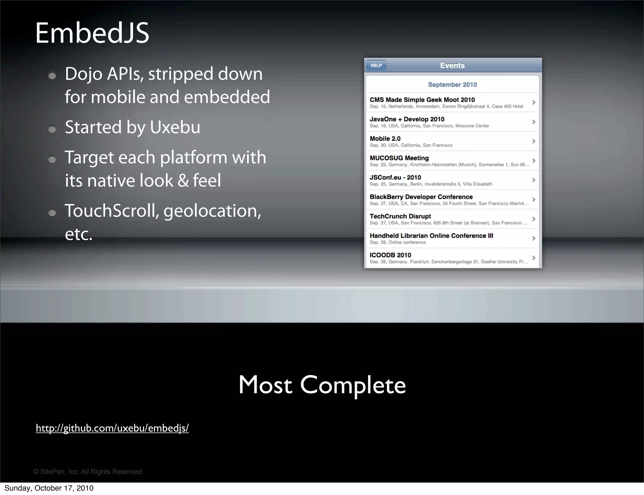 EmbedJS
                 Dojo APIs, stripped down
                 for mobile and embedded
                 Started by Uxebu
                 Target each platform with
                 its native look & feel
                 TouchScroll, geolocation,
                 etc.




                                             Most Complete
        http://github.com/uxebu/embedjs/


       © SitePen, Inc. All Rights Reserved

Sunday, October 17, 2010
 