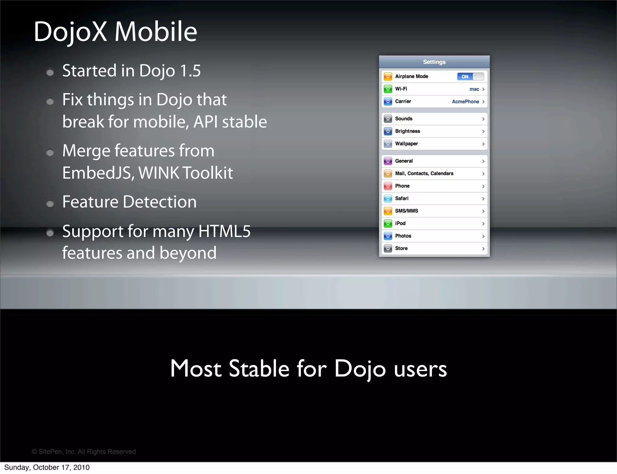 DojoX Mobile
                 Started in Dojo 1.5
                 Fix things in Dojo that
                 break for mobile, API stable
                 Merge features from
                 EmbedJS, WINK Toolkit
                 Feature Detection
                 Support for many HTML5
                 features and beyond




                                             Most Stable for Dojo users


       © SitePen, Inc. All Rights Reserved

Sunday, October 17, 2010
 