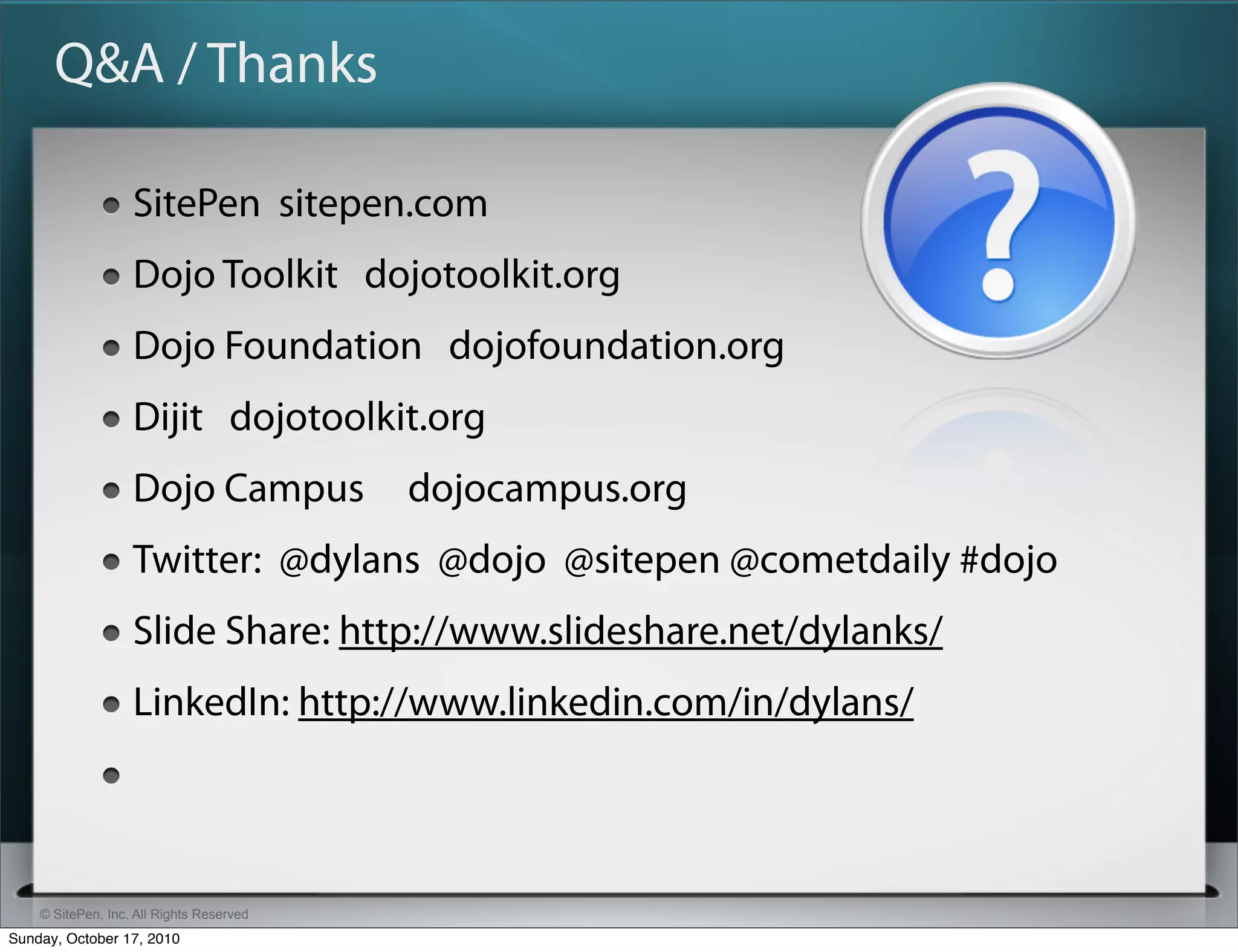 Q&A / Thanks

                   SitePen sitepen.com
                   Dojo Toolkit dojotoolkit.org
                   Dojo Foundation dojofoundation.org
                   Dijit dojotoolkit.org
                   Dojo Campus            dojocampus.org
                   Twitter: @dylans @dojo @sitepen @cometdaily #dojo
                   Slide Share: http://www.slideshare.net/dylanks/
                   LinkedIn: http://www.linkedin.com/in/dylans/



    © SitePen, Inc. All Rights Reserved
Sunday, October 17, 2010
 