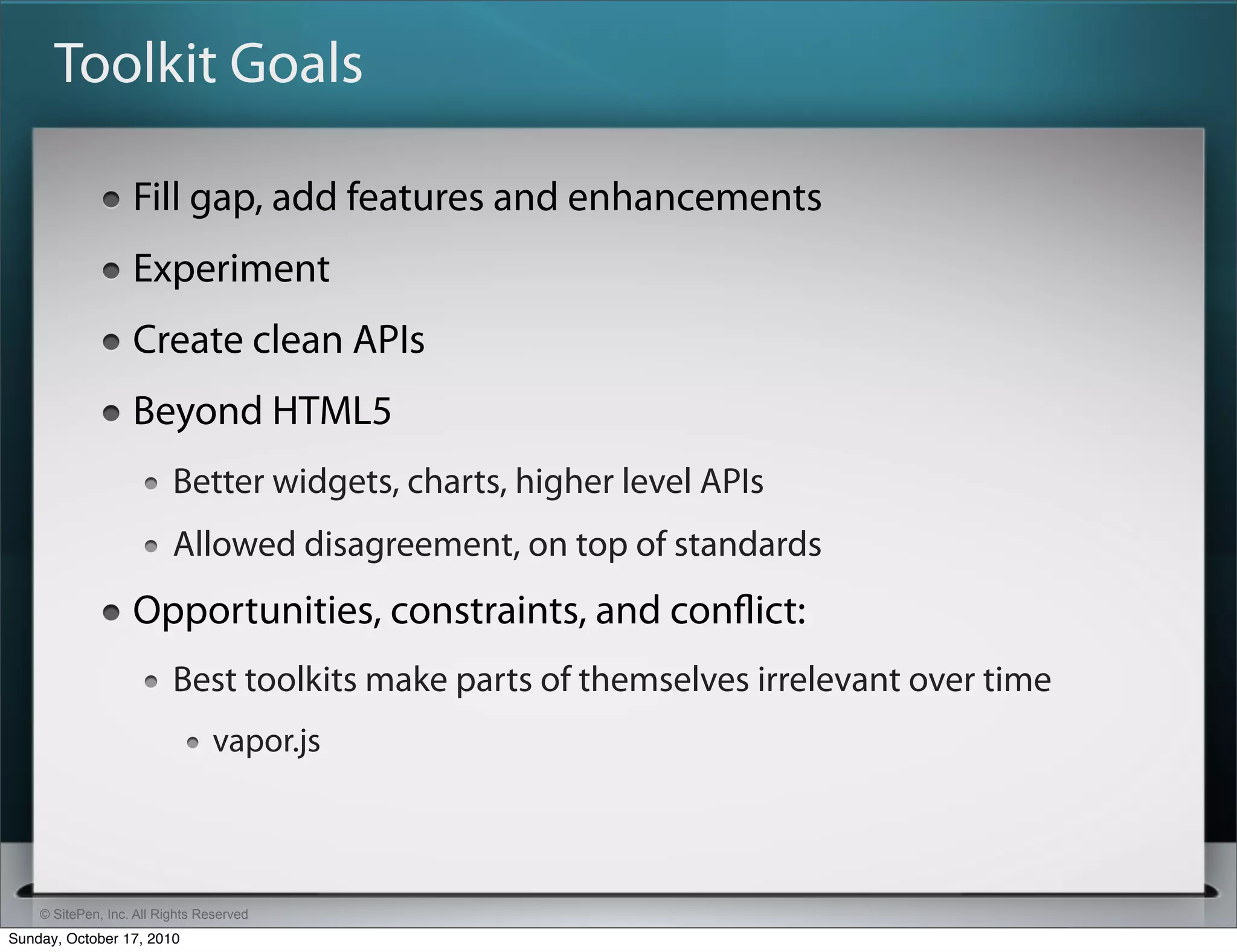 Toolkit Goals

                   Fill gap, add features and enhancements
                   Experiment
                   Create clean APIs
                   Beyond HTML5
                          Better widgets, charts, higher level APIs
                          Allowed disagreement, on top of standards
                   Opportunities, constraints, and conﬂict:
                          Best toolkits make parts of themselves irrelevant over time
                                vapor.js



    © SitePen, Inc. All Rights Reserved
Sunday, October 17, 2010
 
