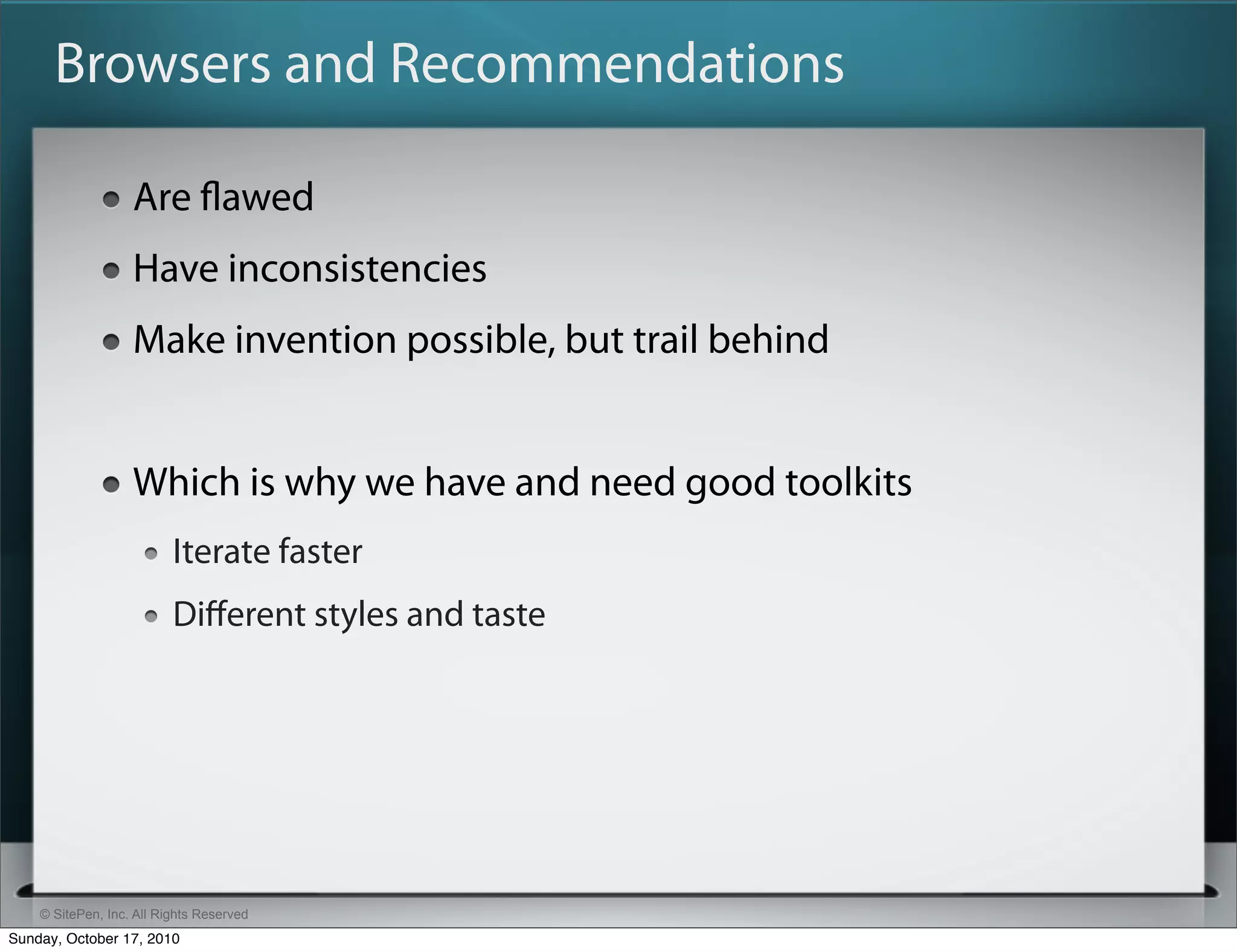 Browsers and Recommendations

                   Are ﬂawed
                   Have inconsistencies
                   Make invention possible, but trail behind


                   Which is why we have and need good toolkits
                          Iterate faster
                          Diﬀerent styles and taste




    © SitePen, Inc. All Rights Reserved
Sunday, October 17, 2010
 