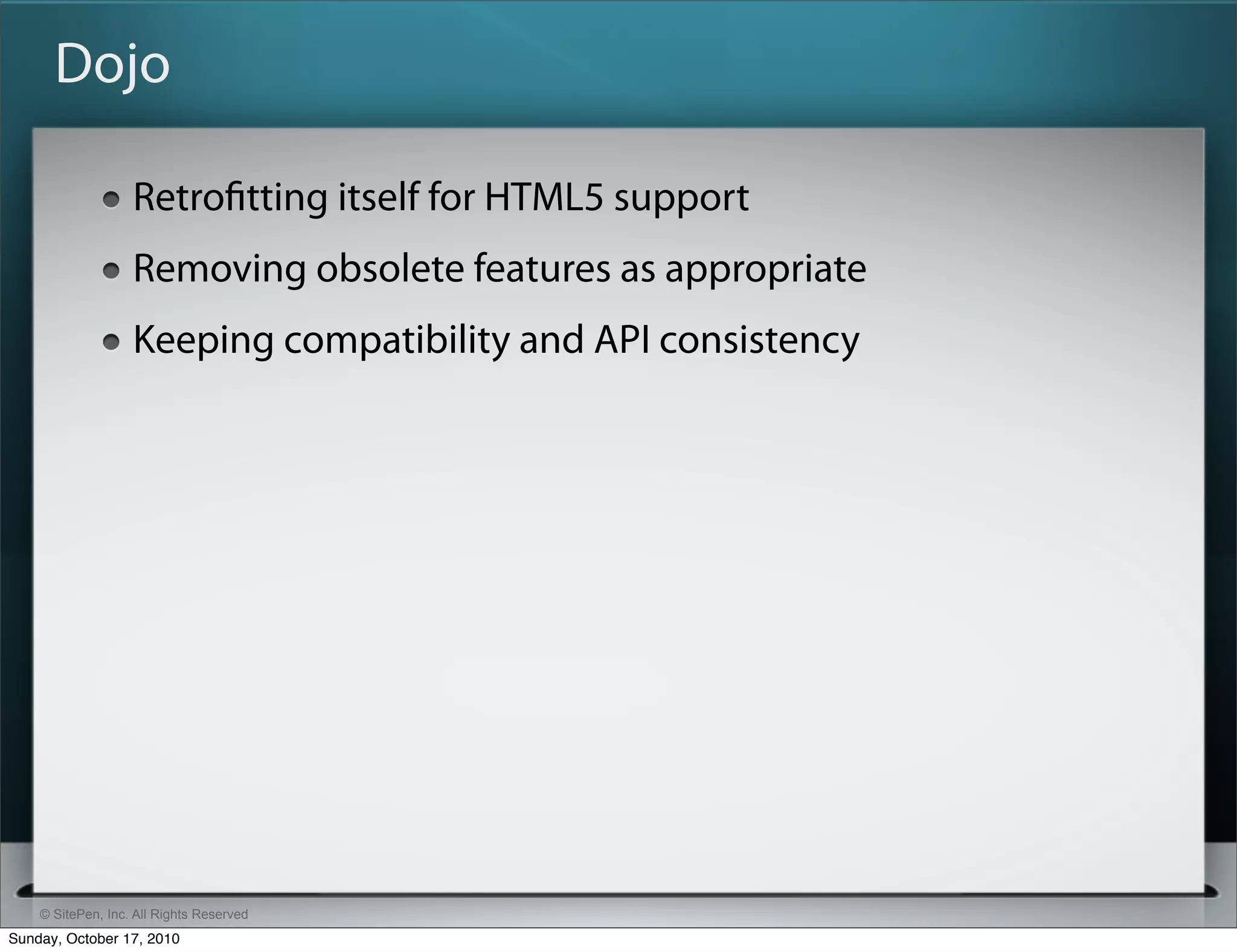 Dojo

                   Retroﬁtting itself for HTML5 support
                   Removing obsolete features as appropriate
                   Keeping compatibility and API consistency




    © SitePen, Inc. All Rights Reserved
Sunday, October 17, 2010
 