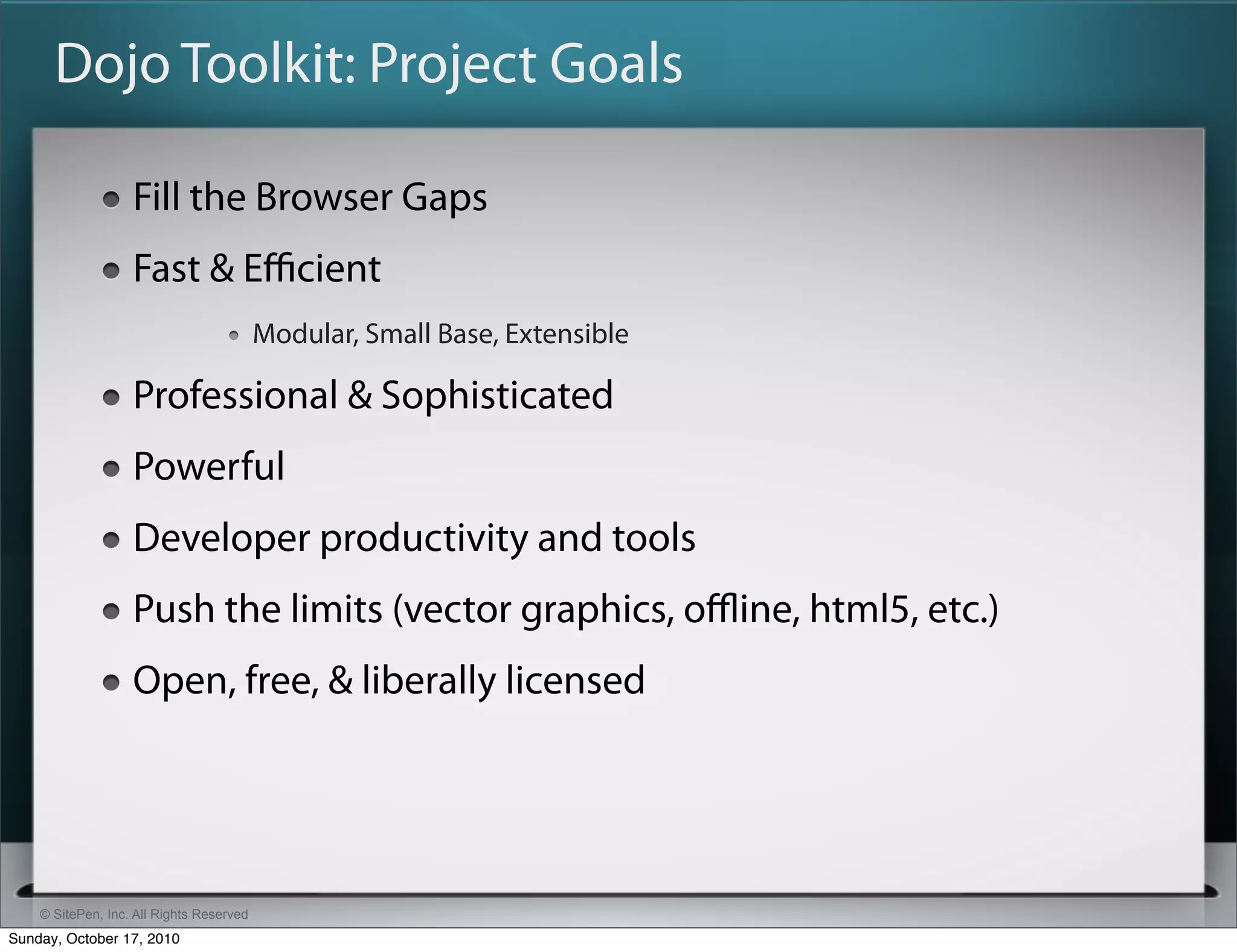 Dojo Toolkit: Project Goals

                   Fill the Browser Gaps
                   Fast & Eﬃcient
                                          Modular, Small Base, Extensible

                   Professional & Sophisticated
                   Powerful
                   Developer productivity and tools
                   Push the limits (vector graphics, oﬄine, html5, etc.)
                   Open, free, & liberally licensed




    © SitePen, Inc. All Rights Reserved
Sunday, October 17, 2010
 