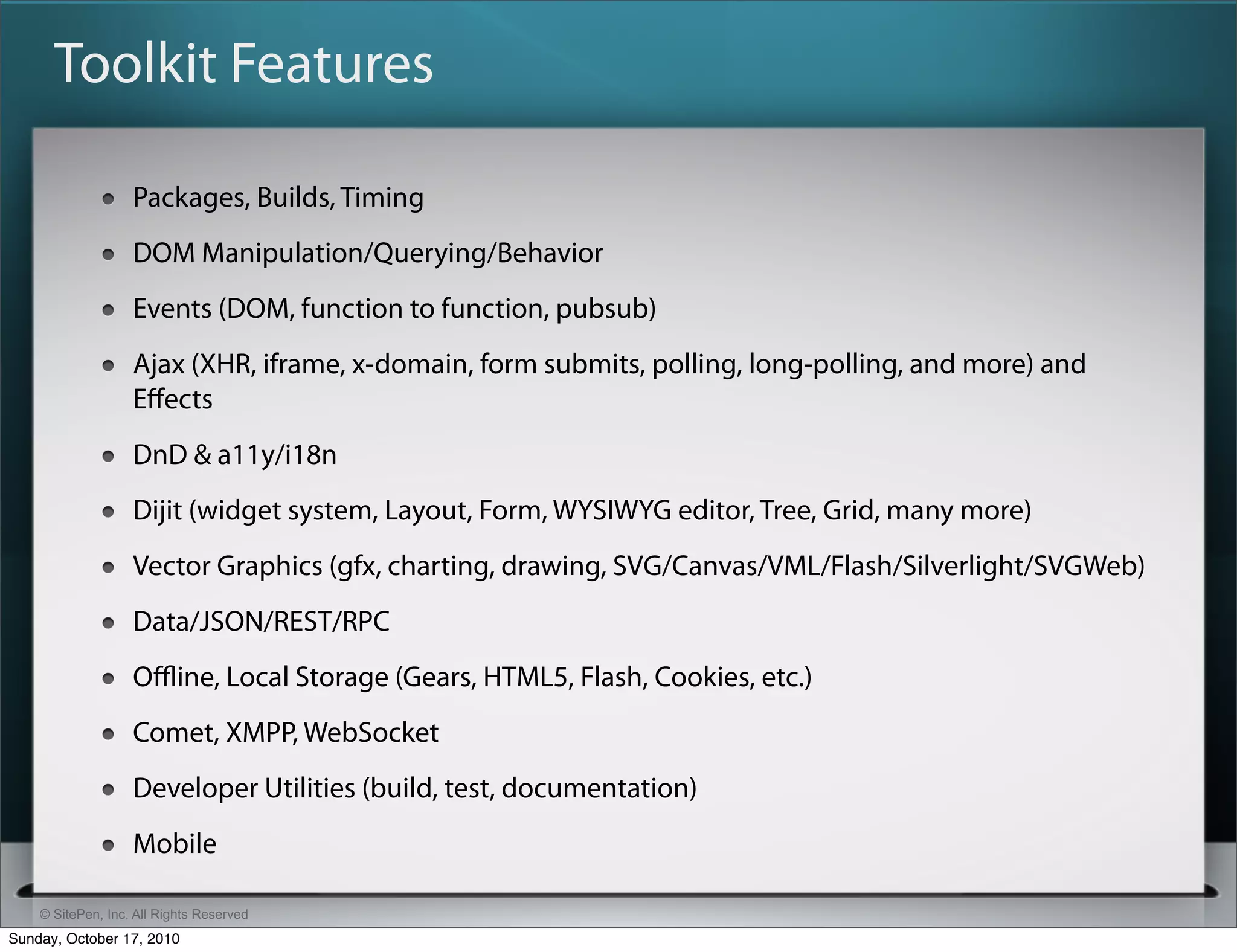 Toolkit Features

                   Packages, Builds, Timing
                   DOM Manipulation/Querying/Behavior
                   Events (DOM, function to function, pubsub)
                   Ajax (XHR, iframe, x-domain, form submits, polling, long-polling, and more) and
                   Eﬀects
                   DnD & a11y/i18n
                   Dijit (widget system, Layout, Form, WYSIWYG editor, Tree, Grid, many more)
                   Vector Graphics (gfx, charting, drawing, SVG/Canvas/VML/Flash/Silverlight/SVGWeb)
                   Data/JSON/REST/RPC
                   Oﬄine, Local Storage (Gears, HTML5, Flash, Cookies, etc.)
                   Comet, XMPP, WebSocket
                   Developer Utilities (build, test, documentation)
                   Mobile

    © SitePen, Inc. All Rights Reserved
Sunday, October 17, 2010
 