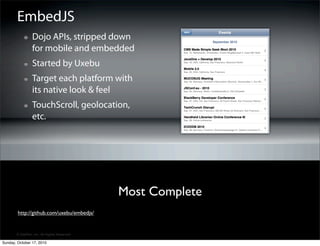 EmbedJS
                 Dojo APIs, stripped down
                 for mobile and embedded
                 Started by Uxebu
                 Target each platform with
                 its native look & feel
                 TouchScroll, geolocation,
                 etc.




                                             Most Complete
        http://github.com/uxebu/embedjs/


       © SitePen, Inc. All Rights Reserved

Sunday, October 17, 2010
 
