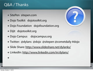Q&A / Thanks

                   SitePen sitepen.com
                   Dojo Toolkit dojotoolkit.org
                   Dojo Foundation dojofoundation.org
                   Dijit dojotoolkit.org
                   Dojo Campus            dojocampus.org
                   Twitter: @dylans @dojo @sitepen @cometdaily #dojo
                   Slide Share: http://www.slideshare.net/dylanks/
                   LinkedIn: http://www.linkedin.com/in/dylans/



    © SitePen, Inc. All Rights Reserved
Sunday, October 17, 2010
 