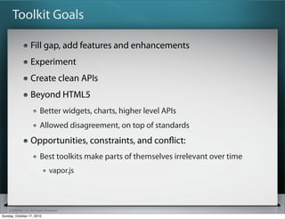Toolkit Goals

                   Fill gap, add features and enhancements
                   Experiment
                   Create clean APIs
                   Beyond HTML5
                          Better widgets, charts, higher level APIs
                          Allowed disagreement, on top of standards
                   Opportunities, constraints, and conﬂict:
                          Best toolkits make parts of themselves irrelevant over time
                                vapor.js



    © SitePen, Inc. All Rights Reserved
Sunday, October 17, 2010
 