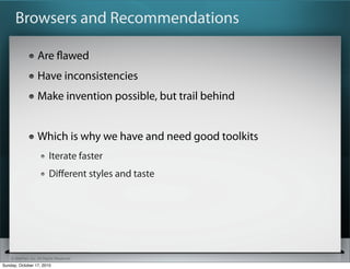 Browsers and Recommendations

                   Are ﬂawed
                   Have inconsistencies
                   Make invention possible, but trail behind


                   Which is why we have and need good toolkits
                          Iterate faster
                          Diﬀerent styles and taste




    © SitePen, Inc. All Rights Reserved
Sunday, October 17, 2010
 