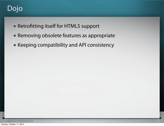 Dojo

                   Retroﬁtting itself for HTML5 support
                   Removing obsolete features as appropriate
                   Keeping compatibility and API consistency




    © SitePen, Inc. All Rights Reserved
Sunday, October 17, 2010
 