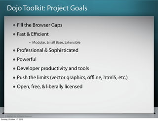 Dojo Toolkit: Project Goals

                   Fill the Browser Gaps
                   Fast & Eﬃcient
                                          Modular, Small Base, Extensible

                   Professional & Sophisticated
                   Powerful
                   Developer productivity and tools
                   Push the limits (vector graphics, oﬄine, html5, etc.)
                   Open, free, & liberally licensed




    © SitePen, Inc. All Rights Reserved
Sunday, October 17, 2010
 