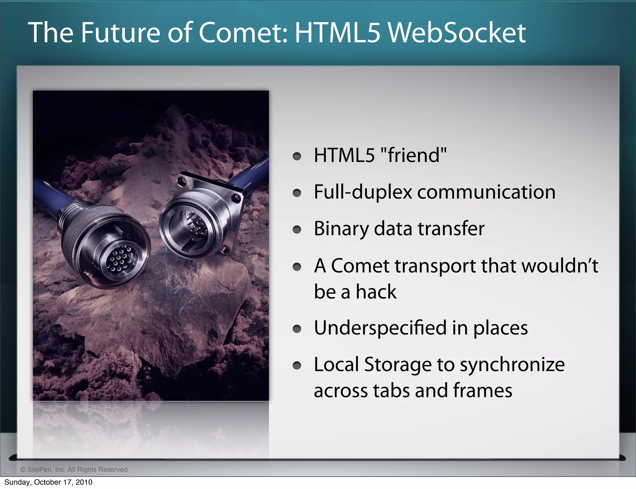 The Future of Comet: HTML5 WebSocket



                                          HTML5 "friend"
                                          Full-duplex communication
                                          Binary data transfer
                                          A Comet transport that wouldn’t
                                          be a hack
                                          Underspeciﬁed in places
                                          Local Storage to synchronize
                                          across tabs and frames


    © SitePen, Inc. All Rights Reserved
Sunday, October 17, 2010
 