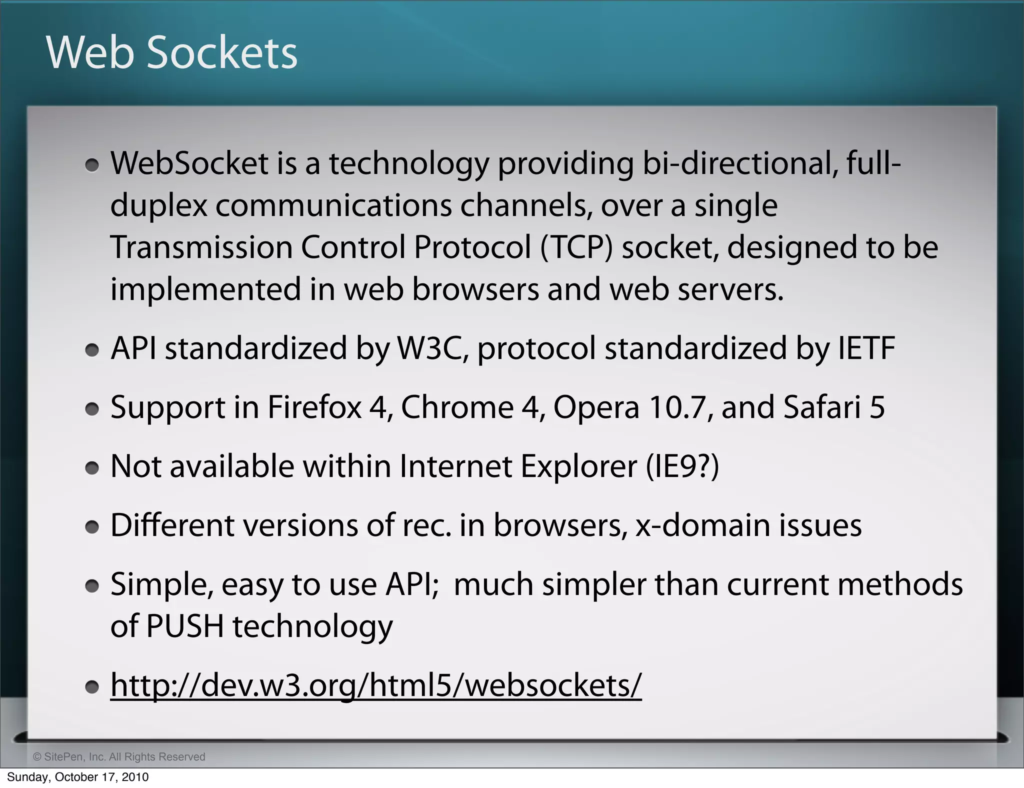 Web Sockets

                   WebSocket is a technology providing bi-directional, full-
                   duplex communications channels, over a single
                   Transmission Control Protocol (TCP) socket, designed to be
                   implemented in web browsers and web servers.
                   API standardized by W3C, protocol standardized by IETF
                   Support in Firefox 4, Chrome 4, Opera 10.7, and Safari 5
                   Not available within Internet Explorer (IE9?)
                   Diﬀerent versions of rec. in browsers, x-domain issues
                   Simple, easy to use API; much simpler than current methods
                   of PUSH technology
                   http://dev.w3.org/html5/websockets/
    © SitePen, Inc. All Rights Reserved
Sunday, October 17, 2010
 