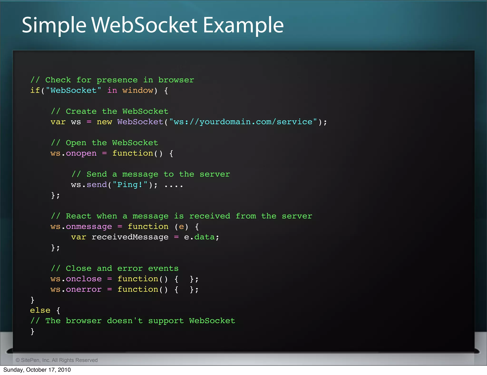 Simple WebSocket Example

          // Check for presence in browser
          if("WebSocket" in window) {

                  // Create the WebSocket
                  var ws = new WebSocket("ws://yourdomain.com/service");

                  // Open the WebSocket
                  ws.onopen = function() {

                           // Send a message to the server
                           ws.send("Ping!"); ....
                  };

                  // React when a message is received from the server
                  ws.onmessage = function (e) {
                      var receivedMessage = e.data;
                  };

                  // Close and error events
                  ws.onclose = function() {       };
                  ws.onerror = function() {       };
          }
          else {
          // The browser doesn't support WebSocket
          }


    © SitePen, Inc. All Rights Reserved
Sunday, October 17, 2010
 