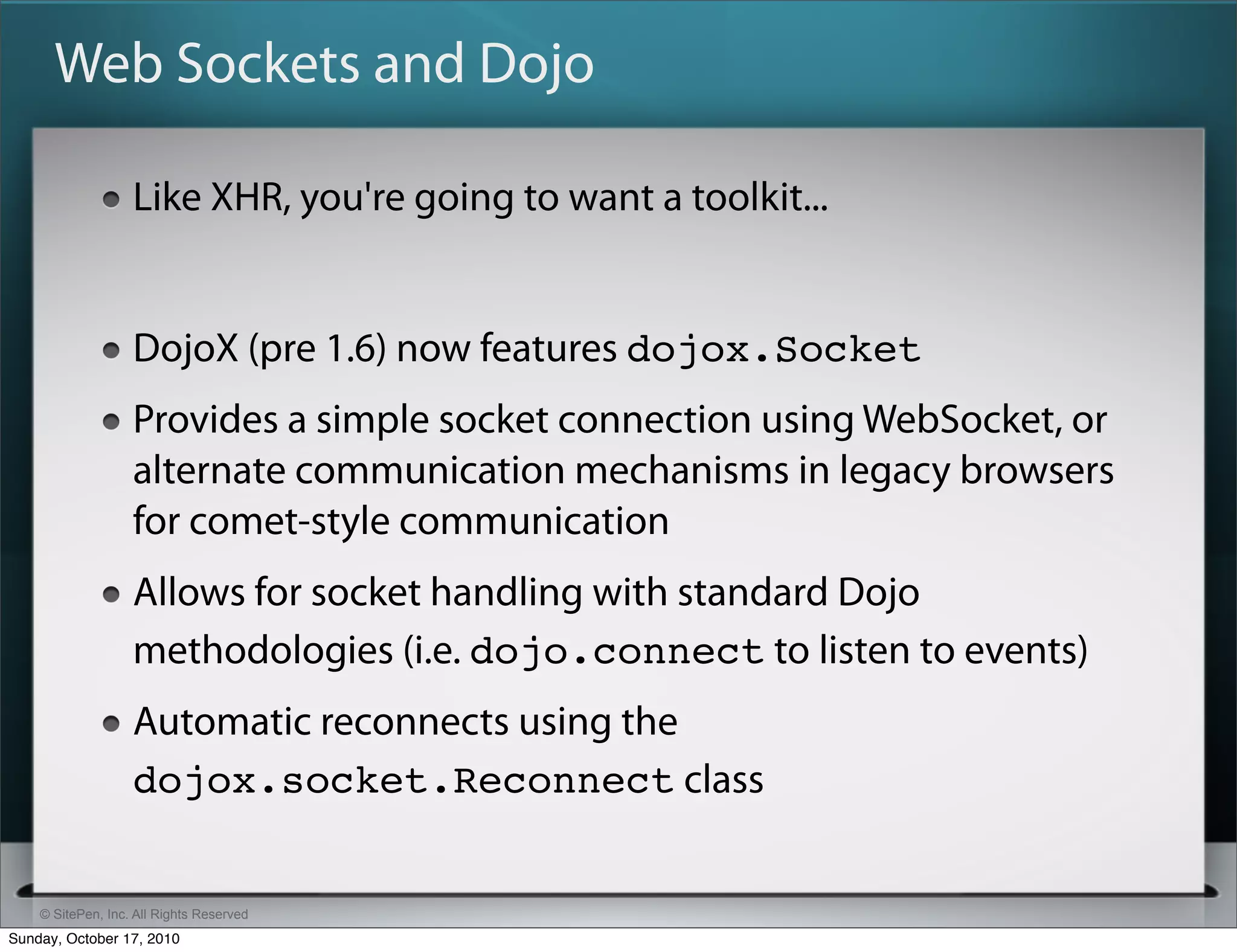 Web Sockets and Dojo

                   Like XHR, you're going to want a toolkit...


                   DojoX (pre 1.6) now features dojox.Socket
                   Provides a simple socket connection using WebSocket, or
                   alternate communication mechanisms in legacy browsers
                   for comet-style communication
                   Allows for socket handling with standard Dojo
                   methodologies (i.e. dojo.connect to listen to events)
                   Automatic reconnects using the
                   dojox.socket.Reconnect class


    © SitePen, Inc. All Rights Reserved
Sunday, October 17, 2010
 