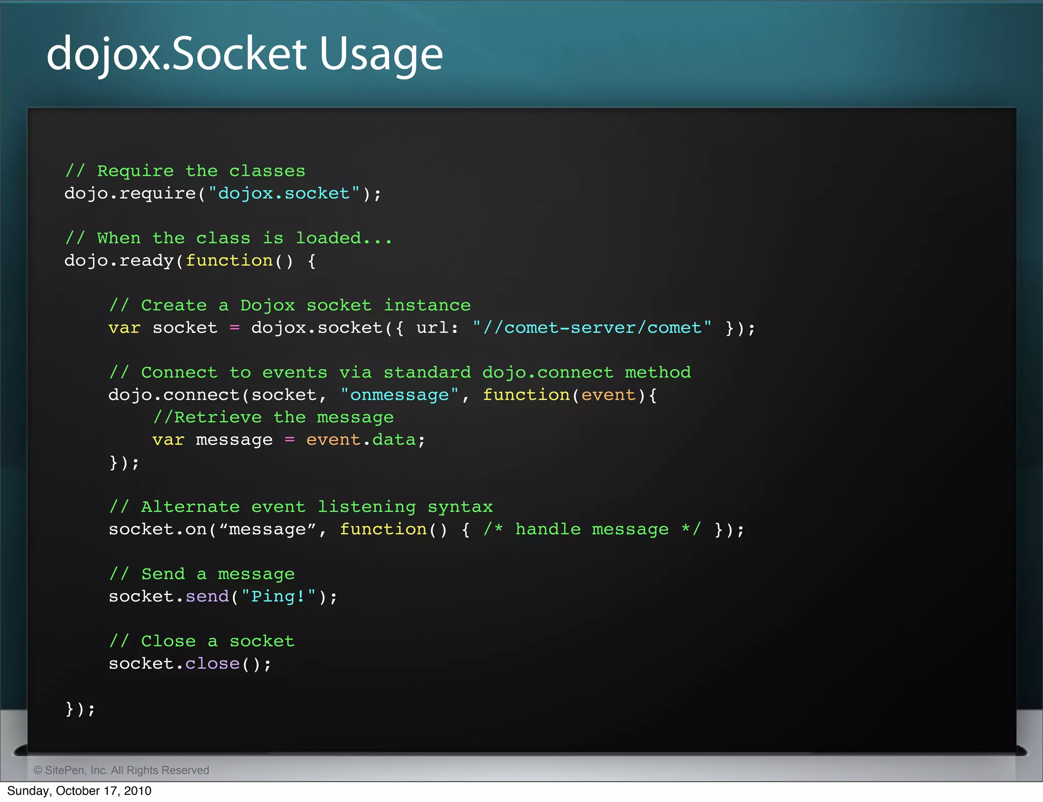 dojox.Socket Usage

          // Require the classes
          dojo.require("dojox.socket");

          // When the class is loaded...
          dojo.ready(function() {

                  // Create a Dojox socket instance
                  var socket = dojox.socket({ url: "//comet-server/comet" });

                  // Connect to events via standard dojo.connect method
                  dojo.connect(socket, "onmessage", function(event){
                      //Retrieve the message
                      var message = event.data;
                  });

                  // Alternate event listening syntax
                  socket.on(“message”, function() { /* handle message */ });

                  // Send a message
                  socket.send("Ping!");

                  // Close a socket
                  socket.close();

          });


    © SitePen, Inc. All Rights Reserved
Sunday, October 17, 2010
 