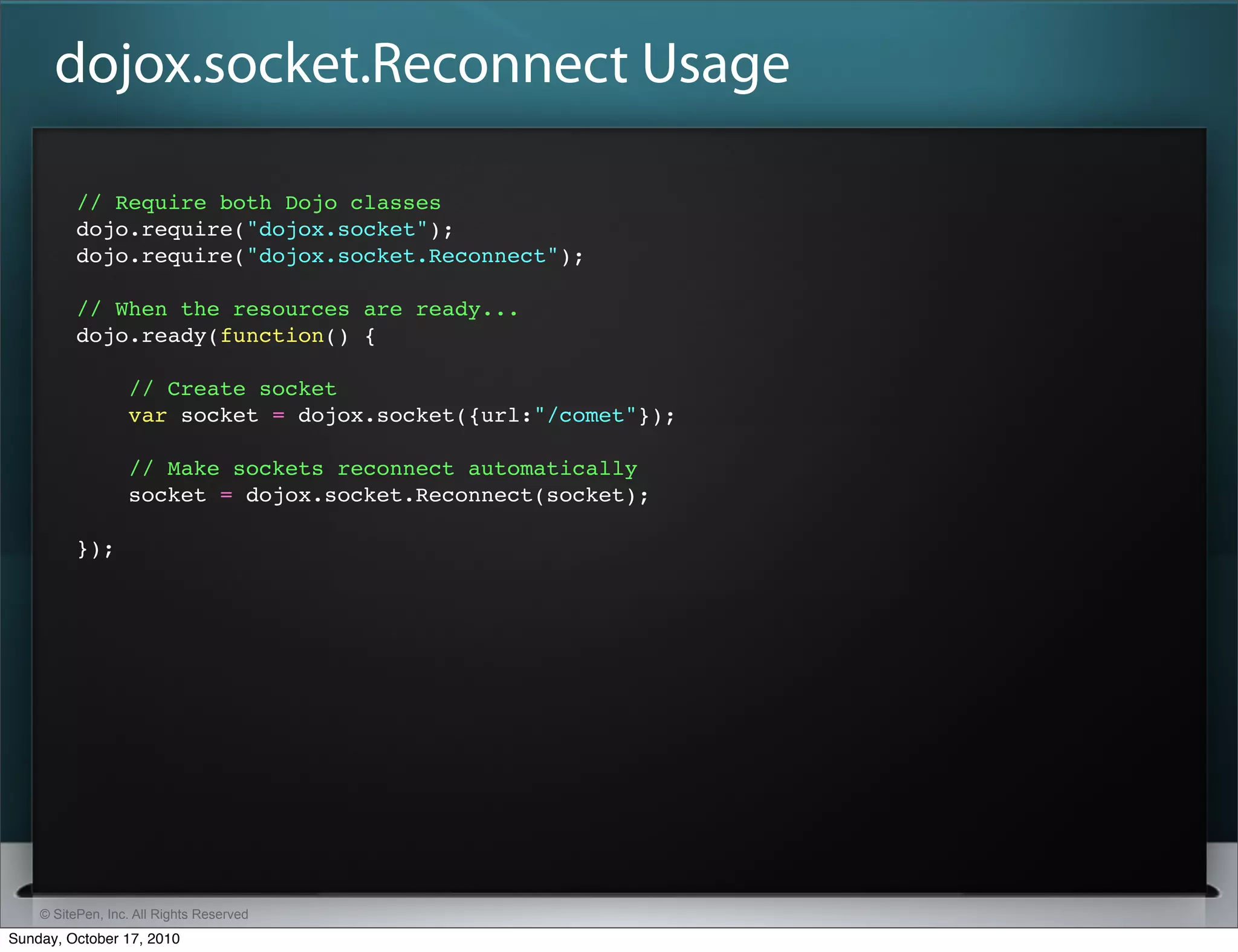 dojox.socket.Reconnect Usage

          // Require both Dojo classes
          dojo.require("dojox.socket");
          dojo.require("dojox.socket.Reconnect");

          // When the resources are ready...
          dojo.ready(function() {

                  // Create socket
                  var socket = dojox.socket({url:"/comet"});

                  // Make sockets reconnect automatically
                  socket = dojox.socket.Reconnect(socket);

          });




    © SitePen, Inc. All Rights Reserved
Sunday, October 17, 2010
 