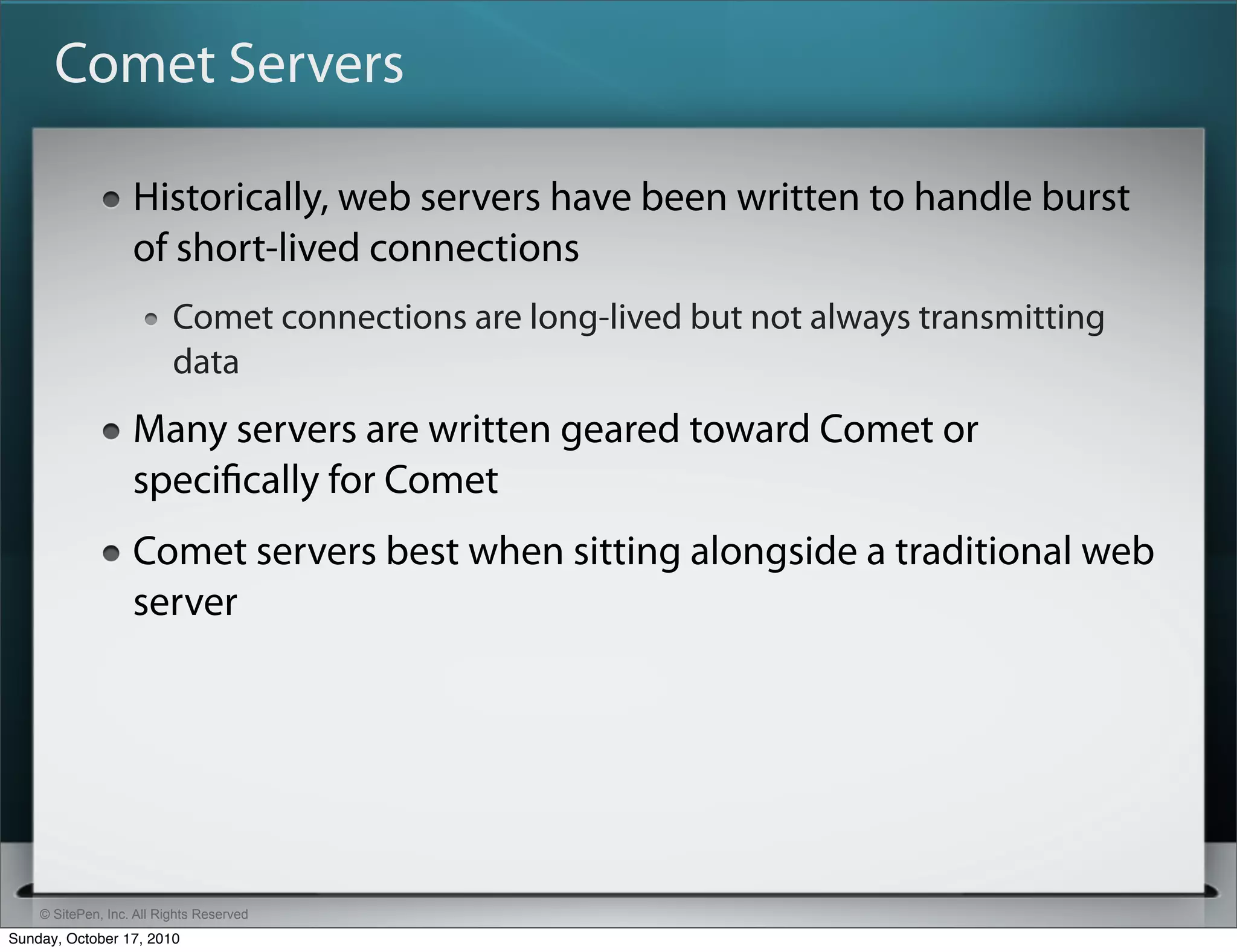 Comet Servers

                   Historically, web servers have been written to handle burst
                   of short-lived connections
                          Comet connections are long-lived but not always transmitting
                          data
                   Many servers are written geared toward Comet or
                   speciﬁcally for Comet
                   Comet servers best when sitting alongside a traditional web
                   server




    © SitePen, Inc. All Rights Reserved
Sunday, October 17, 2010
 