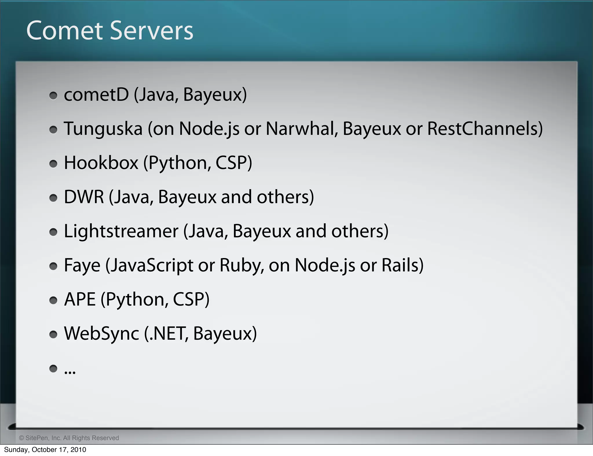 Comet Servers

                   cometD (Java, Bayeux)
                   Tunguska (on Node.js or Narwhal, Bayeux or RestChannels)
                   Hookbox (Python, CSP)
                   DWR (Java, Bayeux and others)
                   Lightstreamer (Java, Bayeux and others)
                   Faye (JavaScript or Ruby, on Node.js or Rails)
                   APE (Python, CSP)
                   WebSync (.NET, Bayeux)
                   ...


    © SitePen, Inc. All Rights Reserved
Sunday, October 17, 2010
 