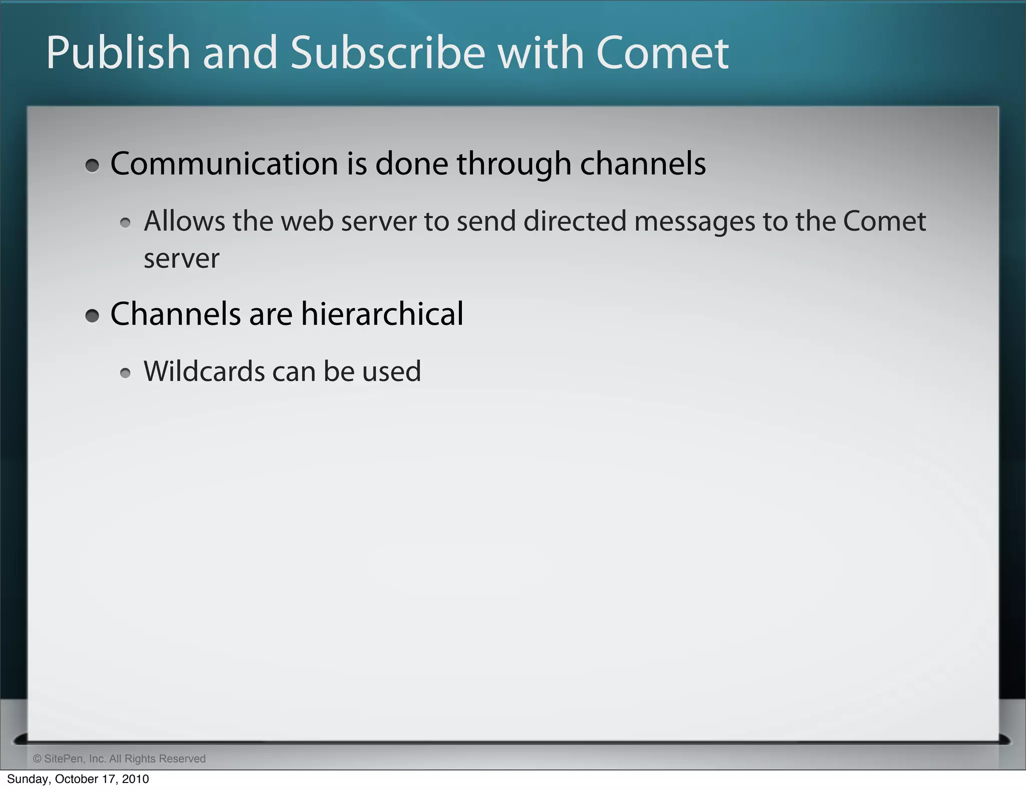 Publish and Subscribe with Comet

                   Communication is done through channels
                          Allows the web server to send directed messages to the Comet
                          server
                   Channels are hierarchical
                          Wildcards can be used




    © SitePen, Inc. All Rights Reserved
Sunday, October 17, 2010
 