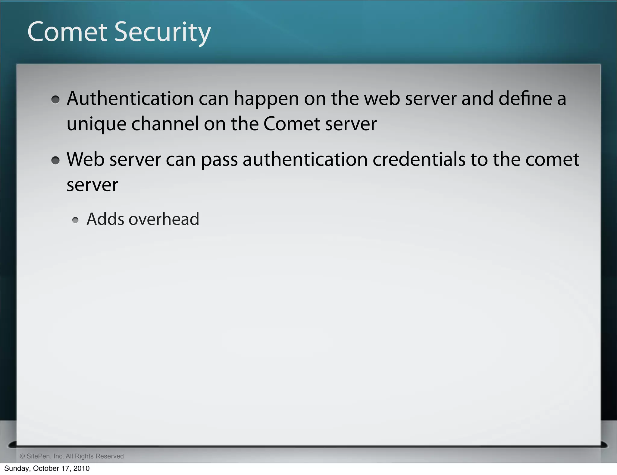 Comet Security

                   Authentication can happen on the web server and deﬁne a
                   unique channel on the Comet server
                   Web server can pass authentication credentials to the comet
                   server
                          Adds overhead




    © SitePen, Inc. All Rights Reserved
Sunday, October 17, 2010
 