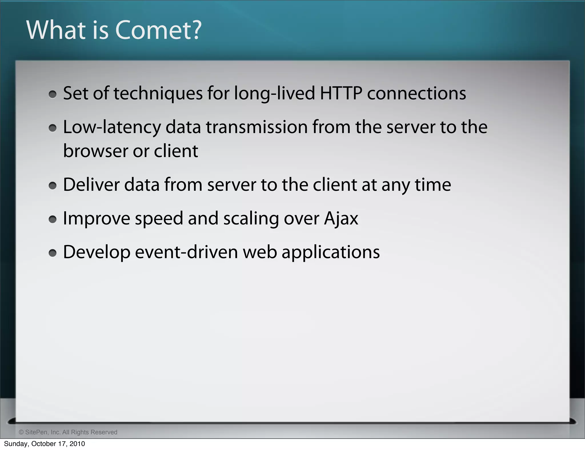 What is Comet?

                   Set of techniques for long-lived HTTP connections
                   Low-latency data transmission from the server to the
                   browser or client
                   Deliver data from server to the client at any time
                   Improve speed and scaling over Ajax
                   Develop event-driven web applications




    © SitePen, Inc. All Rights Reserved
Sunday, October 17, 2010
 