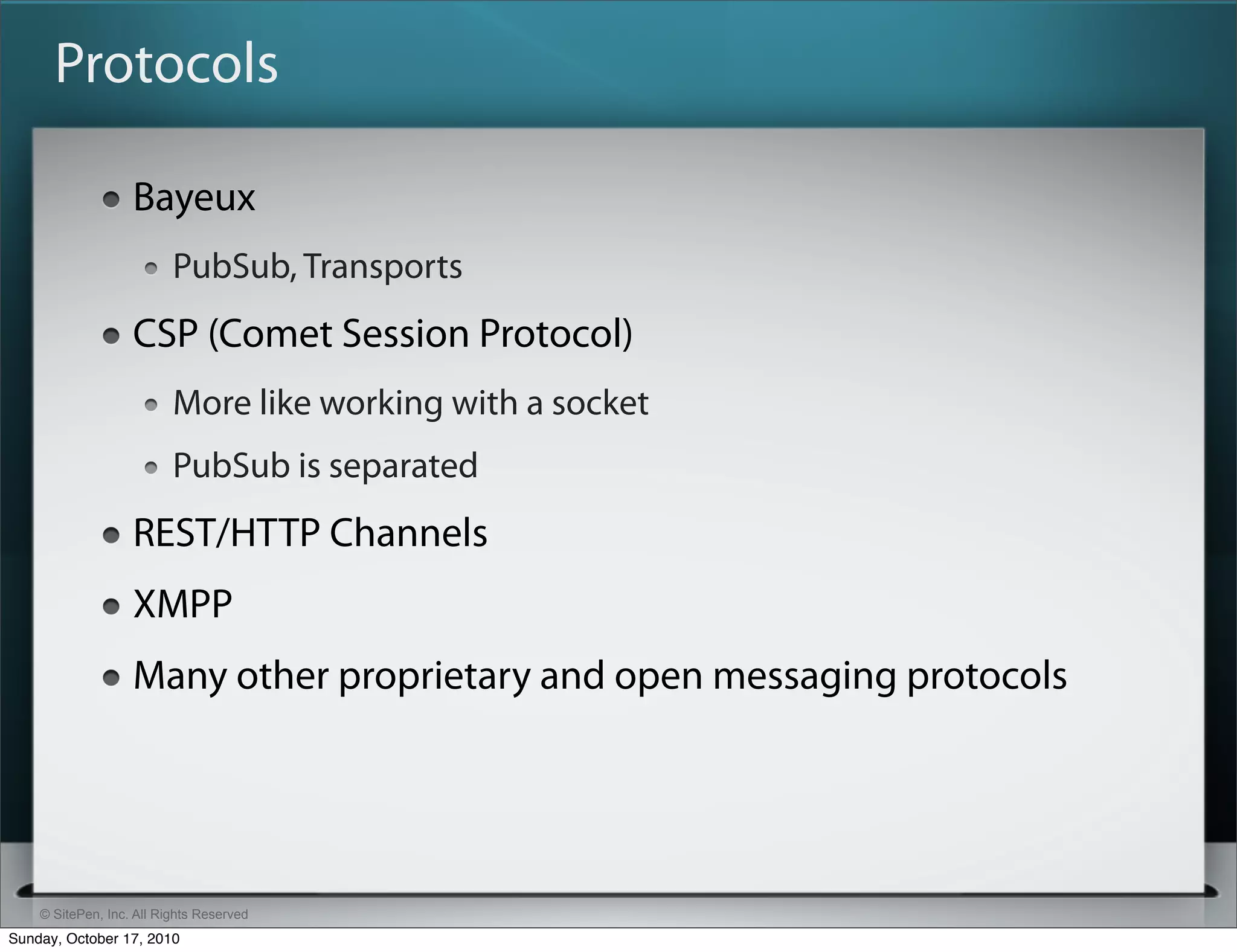 Protocols

                   Bayeux
                          PubSub, Transports
                   CSP (Comet Session Protocol)
                          More like working with a socket
                          PubSub is separated
                   REST/HTTP Channels
                   XMPP
                   Many other proprietary and open messaging protocols




    © SitePen, Inc. All Rights Reserved
Sunday, October 17, 2010
 