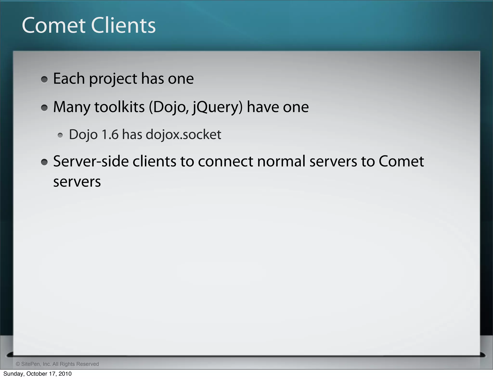 Comet Clients

                   Each project has one
                   Many toolkits (Dojo, jQuery) have one
                          Dojo 1.6 has dojox.socket
                   Server-side clients to connect normal servers to Comet
                   servers




    © SitePen, Inc. All Rights Reserved
Sunday, October 17, 2010
 