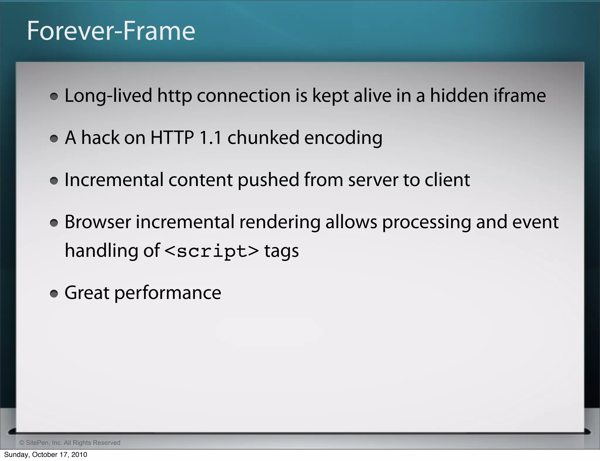 Forever-Frame

                   Long-lived http connection is kept alive in a hidden iframe

                   A hack on HTTP 1.1 chunked encoding

                   Incremental content pushed from server to client

                   Browser incremental rendering allows processing and event
                   handling of <script> tags

                   Great performance




    © SitePen, Inc. All Rights Reserved
Sunday, October 17, 2010
 