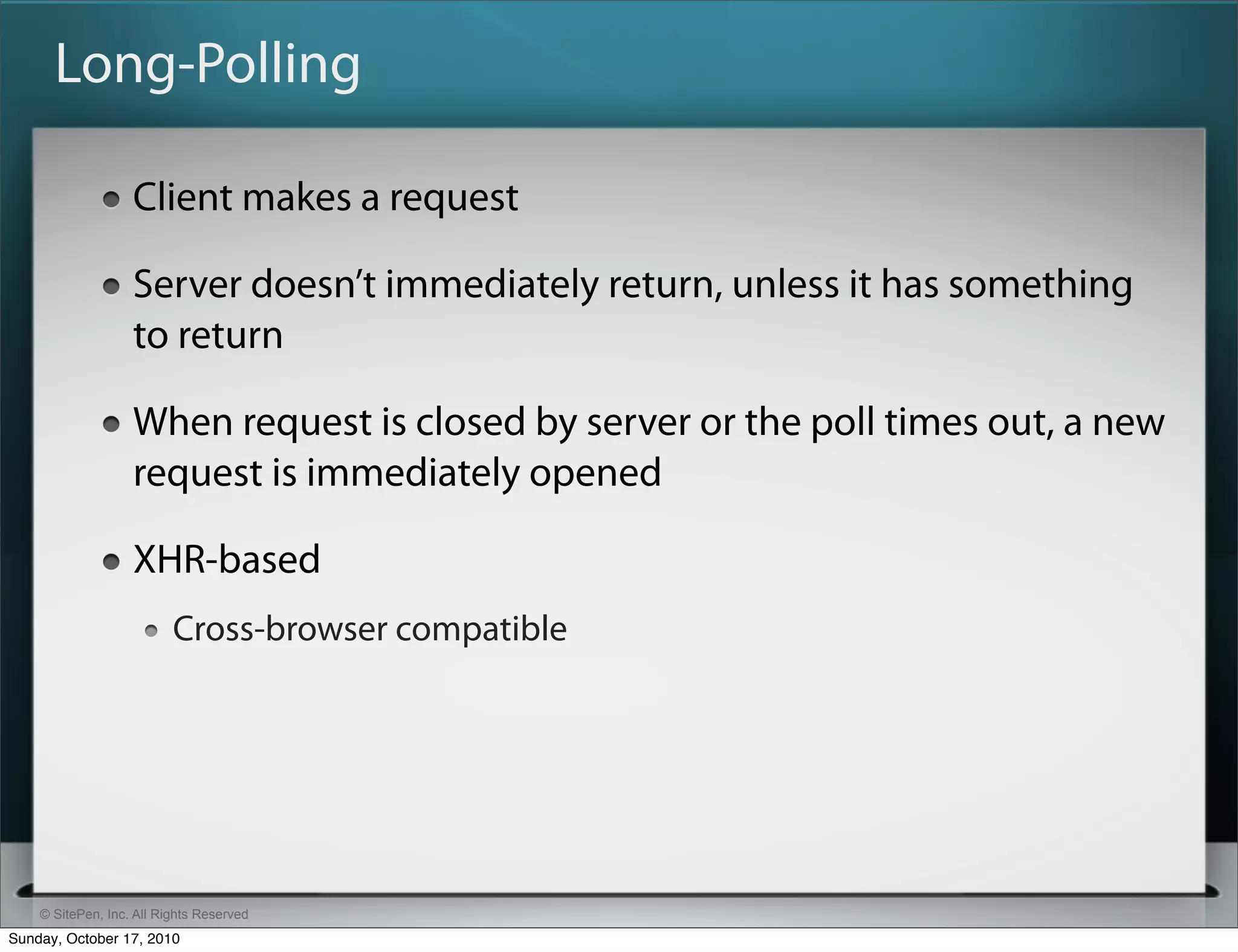 Long-Polling

                   Client makes a request

                   Server doesn’t immediately return, unless it has something
                   to return

                   When request is closed by server or the poll times out, a new
                   request is immediately opened

                   XHR-based
                          Cross-browser compatible




    © SitePen, Inc. All Rights Reserved
Sunday, October 17, 2010
 