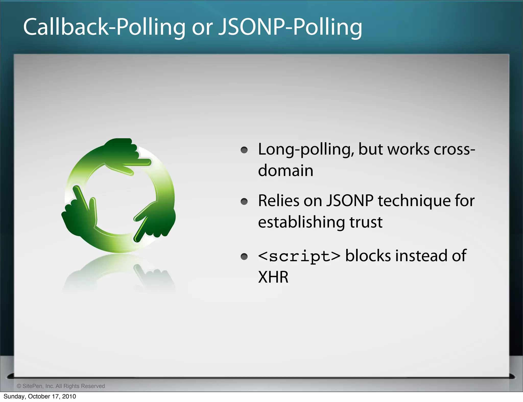 Callback-Polling or JSONP-Polling



                                          Long-polling, but works cross-
                                          domain
                                          Relies on JSONP technique for
                                          establishing trust
                                          <script> blocks instead of
                                          XHR




    © SitePen, Inc. All Rights Reserved
Sunday, October 17, 2010
 