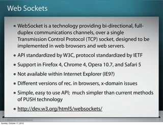 Web Sockets

                   WebSocket is a technology providing bi-directional, full-
                   duplex communications channels, over a single
                   Transmission Control Protocol (TCP) socket, designed to be
                   implemented in web browsers and web servers.
                   API standardized by W3C, protocol standardized by IETF
                   Support in Firefox 4, Chrome 4, Opera 10.7, and Safari 5
                   Not available within Internet Explorer (IE9?)
                   Diﬀerent versions of rec. in browsers, x-domain issues
                   Simple, easy to use API; much simpler than current methods
                   of PUSH technology
                   http://dev.w3.org/html5/websockets/
    © SitePen, Inc. All Rights Reserved
Sunday, October 17, 2010
 