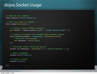 dojox.Socket Usage

          // Require the classes
          dojo.require("dojox.socket");

          // When the class is loaded...
          dojo.ready(function() {

                  // Create a Dojox socket instance
                  var socket = dojox.socket({ url: "//comet-server/comet" });

                  // Connect to events via standard dojo.connect method
                  dojo.connect(socket, "onmessage", function(event){
                      //Retrieve the message
                      var message = event.data;
                  });

                  // Alternate event listening syntax
                  socket.on(“message”, function() { /* handle message */ });

                  // Send a message
                  socket.send("Ping!");

                  // Close a socket
                  socket.close();

          });


    © SitePen, Inc. All Rights Reserved
Sunday, October 17, 2010
 