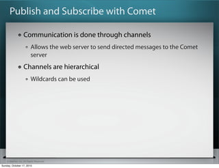 Publish and Subscribe with Comet

                   Communication is done through channels
                          Allows the web server to send directed messages to the Comet
                          server
                   Channels are hierarchical
                          Wildcards can be used




    © SitePen, Inc. All Rights Reserved
Sunday, October 17, 2010
 