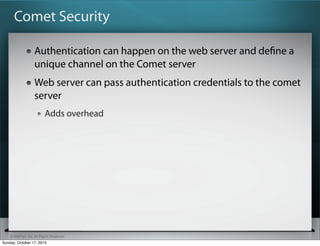 Comet Security

                   Authentication can happen on the web server and deﬁne a
                   unique channel on the Comet server
                   Web server can pass authentication credentials to the comet
                   server
                          Adds overhead




    © SitePen, Inc. All Rights Reserved
Sunday, October 17, 2010
 