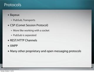 Protocols

                   Bayeux
                          PubSub, Transports
                   CSP (Comet Session Protocol)
                          More like working with a socket
                          PubSub is separated
                   REST/HTTP Channels
                   XMPP
                   Many other proprietary and open messaging protocols




    © SitePen, Inc. All Rights Reserved
Sunday, October 17, 2010
 