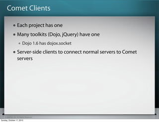 Comet Clients

                   Each project has one
                   Many toolkits (Dojo, jQuery) have one
                          Dojo 1.6 has dojox.socket
                   Server-side clients to connect normal servers to Comet
                   servers




    © SitePen, Inc. All Rights Reserved
Sunday, October 17, 2010
 