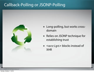 Callback-Polling or JSONP-Polling



                                          Long-polling, but works cross-
                                          domain
                                          Relies on JSONP technique for
                                          establishing trust
                                          <script> blocks instead of
                                          XHR




    © SitePen, Inc. All Rights Reserved
Sunday, October 17, 2010
 