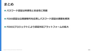 まとめ
Copyright (C) 2018 Yahoo Japan Corporation. All Rights Reserved. 101
 パスワード認証は利便性と安全性に問題
 FIDO認証は公開鍵暗号を応用しパスワード認証の課題を解消
 FIDO2プロジェクトにより認証対応プラットフォームの拡大
 